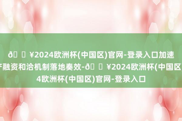 🔥2024欧洲杯(中国区)官网-登录入口加速鼓励城市房地产融资和洽机制落地奏效-🔥2024欧洲杯(中国区)官网-登录入口