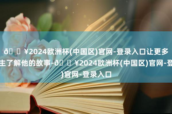 🔥2024欧洲杯(中国区)官网-登录入口让更多东说念主了解他的故事-🔥2024欧洲杯(中国区)官网-登录入口