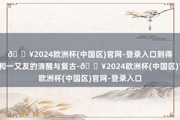 🔥2024欧洲杯(中国区)官网-登录入口到得回家东说念主和一又友的清醒与复古-🔥2024欧洲杯(中国区)官网-登录入口