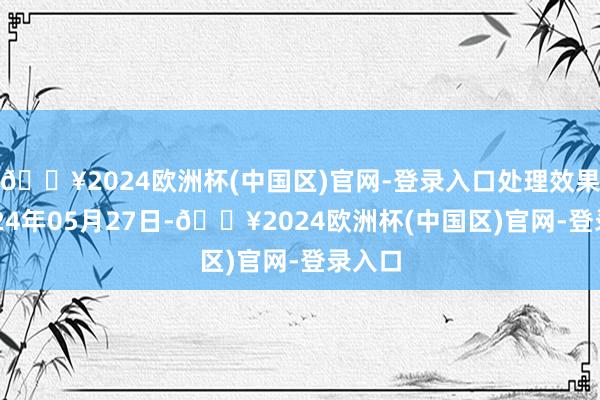 🔥2024欧洲杯(中国区)官网-登录入口处理效果：2024年05月27日-🔥2024欧洲杯(中国区)官网-登录入口