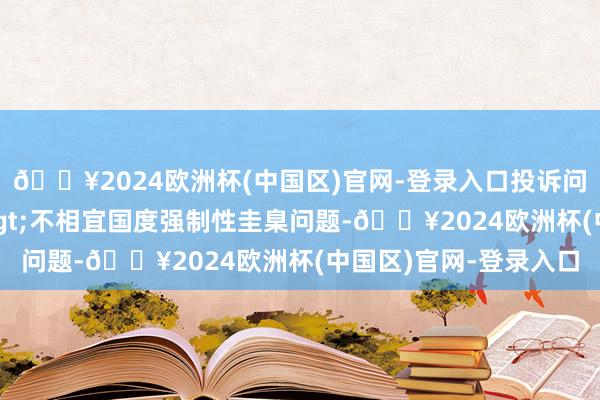 🔥2024欧洲杯(中国区)官网-登录入口投诉问题：可能存在质地->不相宜国度强制性圭臬问题-🔥2024欧洲杯(中国区)官网-登录入口