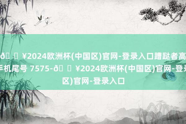 🔥2024欧洲杯(中国区)官网-登录入口蹧跶者高**（手机尾号 7575-🔥2024欧洲杯(中国区)官网-登录入口