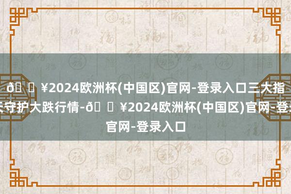 🔥2024欧洲杯(中国区)官网-登录入口三大指数全天守护大跌行情-🔥2024欧洲杯(中国区)官网-登录入口