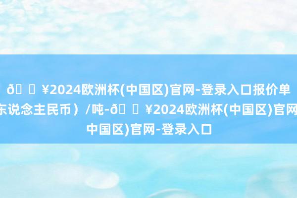 🔥2024欧洲杯(中国区)官网-登录入口报价单元为元（东说念主民币）/吨-🔥2024欧洲杯(中国区)官网-登录入口