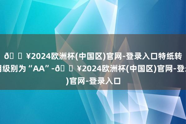 🔥2024欧洲杯(中国区)官网-登录入口特纸转债信用级别为“AA”-🔥2024欧洲杯(中国区)官网-登录入口