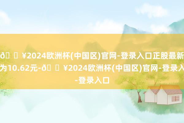 🔥2024欧洲杯(中国区)官网-登录入口正股最新价为10.62元-🔥2024欧洲杯(中国区)官网-登录入口