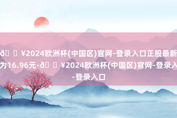 🔥2024欧洲杯(中国区)官网-登录入口正股最新价为16.96元-🔥2024欧洲杯(中国区)官网-登录入口