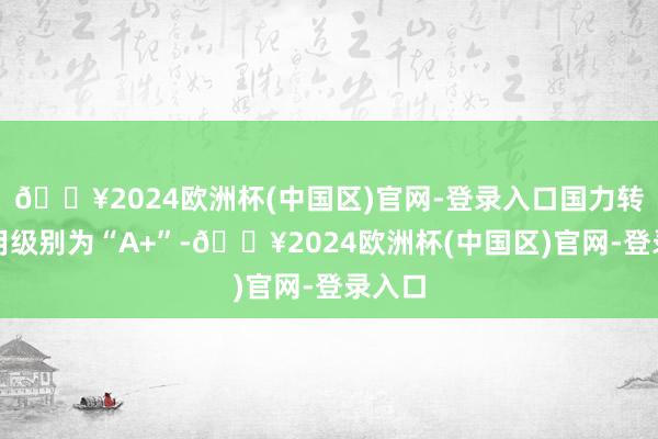 🔥2024欧洲杯(中国区)官网-登录入口国力转债信用级别为“A+”-🔥2024欧洲杯(中国区)官网-登录入口