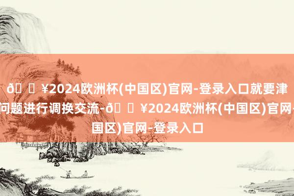 🔥2024欧洲杯(中国区)官网-登录入口就要津阶段要紧问题进行调换交流-🔥2024欧洲杯(中国区)官网-登录入口