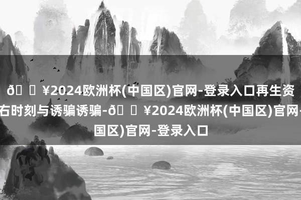 🔥2024欧洲杯(中国区)官网-登录入口再生资源轮回左右时刻与诱骗诱骗-🔥2024欧洲杯(中国区)官网-登录入口