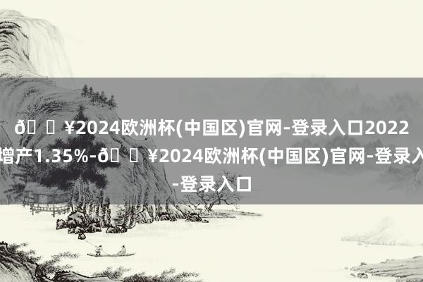 🔥2024欧洲杯(中国区)官网-登录入口2022年增产1.35%-🔥2024欧洲杯(中国区)官网-登录入口