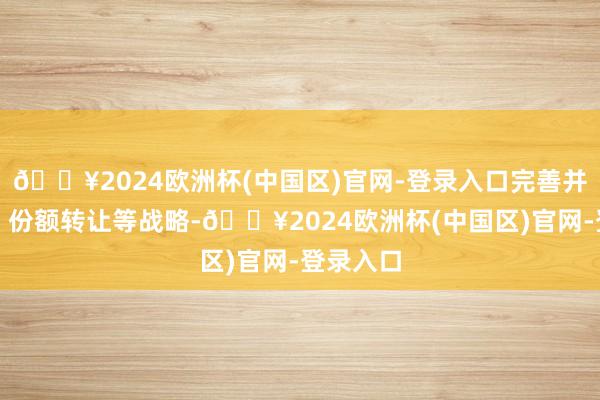 🔥2024欧洲杯(中国区)官网-登录入口完善并购重组、份额转让等战略-🔥2024欧洲杯(中国区)官网-登录入口