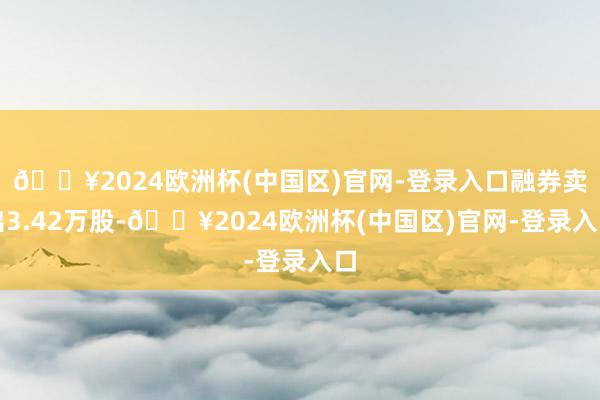 🔥2024欧洲杯(中国区)官网-登录入口融券卖出3.42万股-🔥2024欧洲杯(中国区)官网-登录入口