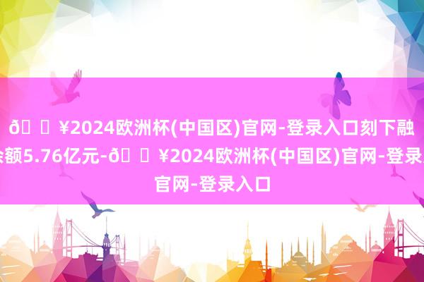 🔥2024欧洲杯(中国区)官网-登录入口刻下融资余额5.76亿元-🔥2024欧洲杯(中国区)官网-登录入口