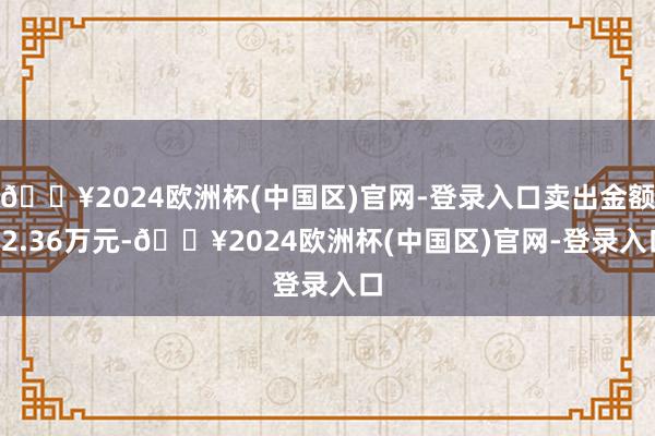 🔥2024欧洲杯(中国区)官网-登录入口卖出金额12.36万元-🔥2024欧洲杯(中国区)官网-登录入口