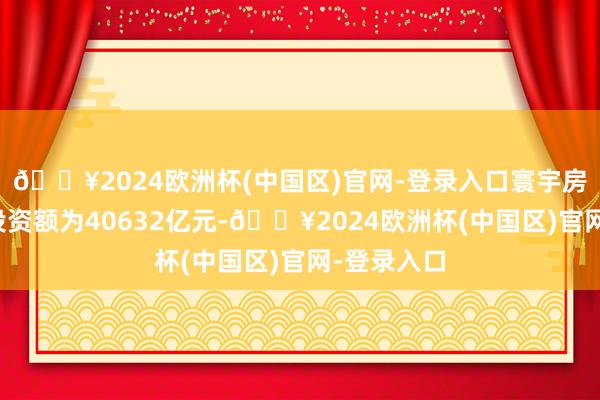 🔥2024欧洲杯(中国区)官网-登录入口寰宇房地产开荒投资额为40632亿元-🔥2024欧洲杯(中国区)官网-登录入口