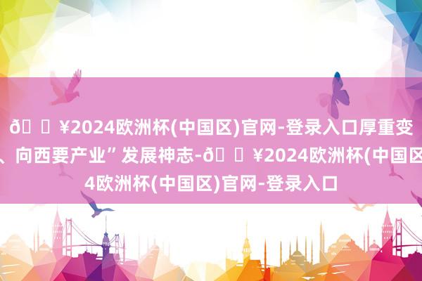 🔥2024欧洲杯(中国区)官网-登录入口厚重变成“向东要空间、向西要产业”发展神志-🔥2024欧洲杯(中国区)官网-登录入口