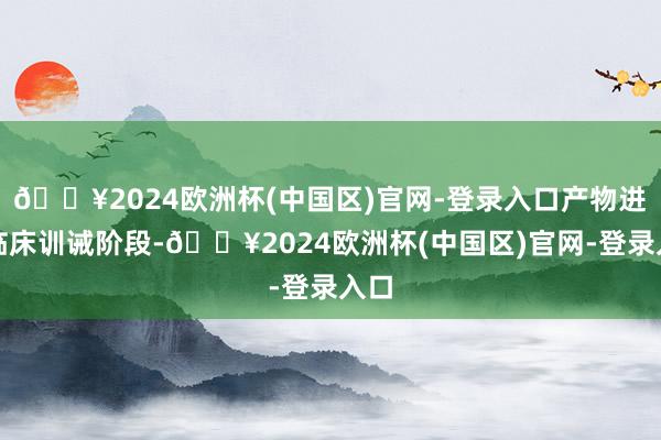 🔥2024欧洲杯(中国区)官网-登录入口产物进入临床训诫阶段-🔥2024欧洲杯(中国区)官网-登录入口