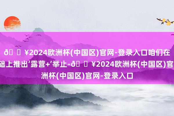 🔥2024欧洲杯(中国区)官网-登录入口咱们在原有产品基础上推出‘露营+’举止-🔥2024欧洲杯(中国区)官网-登录入口