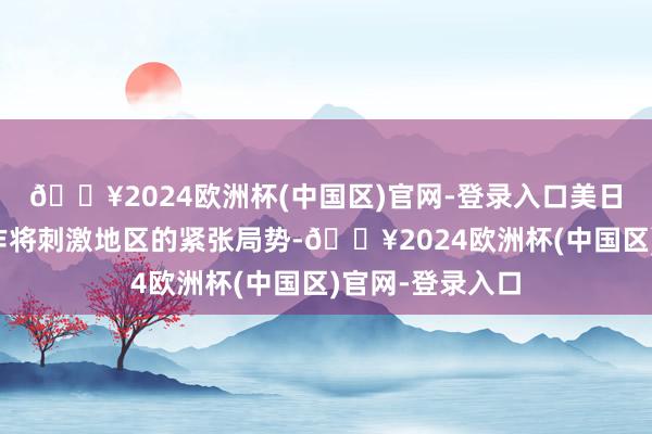 🔥2024欧洲杯(中国区)官网-登录入口美日强化核威慑合作将刺激地区的紧张局势-🔥2024欧洲杯(中国区)官网-登录入口