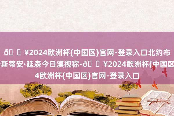 🔥2024欧洲杯(中国区)官网-登录入口北约布告长办公厅主任斯蒂安·延森今日漠视称-🔥2024欧洲杯(中国区)官网-登录入口