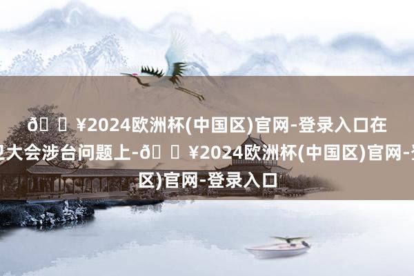 🔥2024欧洲杯(中国区)官网-登录入口　　在本届世卫大会涉台问题上-🔥2024欧洲杯(中国区)官网-登录入口