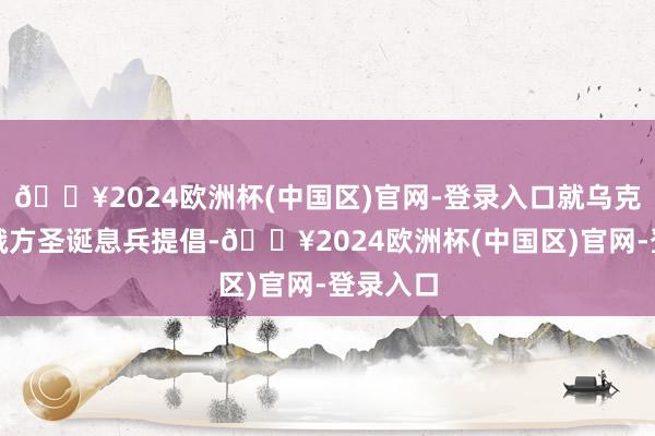 🔥2024欧洲杯(中国区)官网-登录入口就乌克兰拒却俄方圣诞息兵提倡-🔥2024欧洲杯(中国区)官网-登录入口