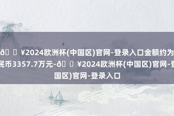 🔥2024欧洲杯(中国区)官网-登录入口金额约为东谈主民币3357.7万元-🔥2024欧洲杯(中国区)官网-登录入口