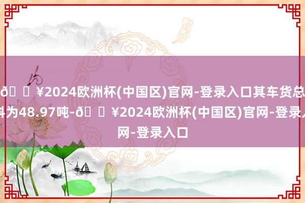 🔥2024欧洲杯(中国区)官网-登录入口其车货总质料为48.97吨-🔥2024欧洲杯(中国区)官网-登录入口