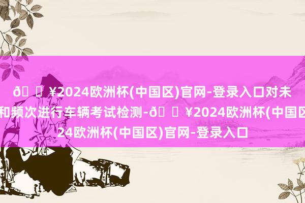 🔥2024欧洲杯(中国区)官网-登录入口对未按照规定的周期和频次进行车辆考试检测-🔥2024欧洲杯(中国区)官网-登录入口