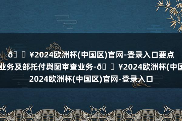 🔥2024欧洲杯(中国区)官网-登录入口要点承担省级舆图审查业务及部托付舆图审查业务-🔥2024欧洲杯(中国区)官网-登录入口