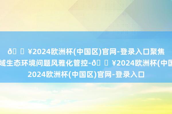 🔥2024欧洲杯(中国区)官网-登录入口聚焦要点区域、要点流域生态环境问题风雅化管控-🔥2024欧洲杯(中国区)官网-登录入口