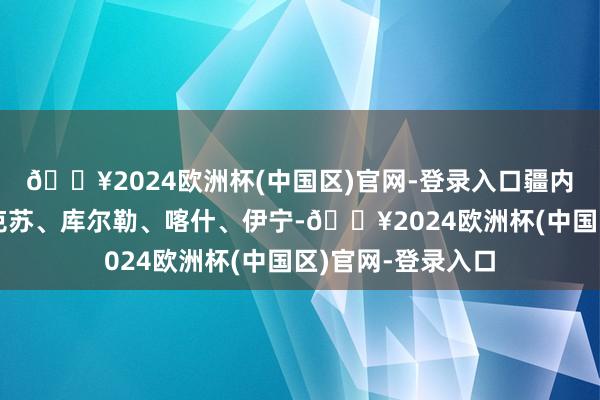 🔥2024欧洲杯(中国区)官网-登录入口疆内航路折柳邃晓阿克苏、库尔勒、喀什、伊宁-🔥2024欧洲杯(中国区)官网-登录入口