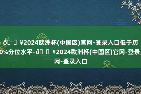 🔥2024欧洲杯(中国区)官网-登录入口低于历史10%分位水平-🔥2024欧洲杯(中国区)官网-登录入口