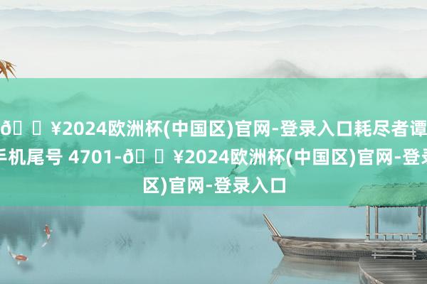 🔥2024欧洲杯(中国区)官网-登录入口耗尽者谭**（手机尾号 4701-🔥2024欧洲杯(中国区)官网-登录入口