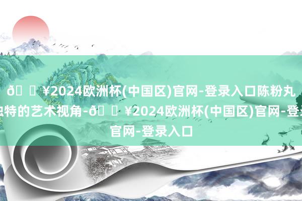 🔥2024欧洲杯(中国区)官网-登录入口陈粉丸以其独特的艺术视角-🔥2024欧洲杯(中国区)官网-登录入口