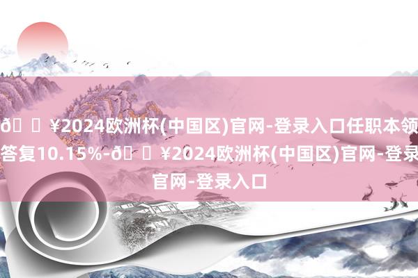 🔥2024欧洲杯(中国区)官网-登录入口任职本领累计答复10.15%-🔥2024欧洲杯(中国区)官网-登录入口