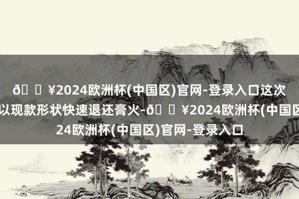 🔥2024欧洲杯(中国区)官网-登录入口这次涉事机构却不所以现款形状快速退还膏火-🔥2024欧洲杯(中国区)官网-登录入口