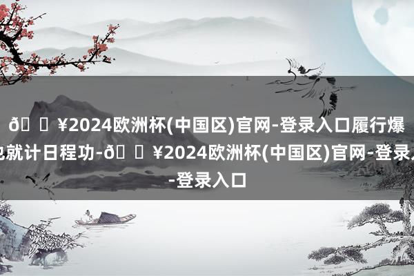 🔥2024欧洲杯(中国区)官网-登录入口履行爆发也就计日程功-🔥2024欧洲杯(中国区)官网-登录入口