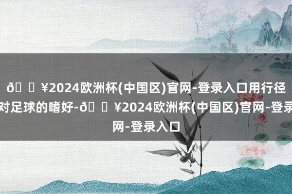 🔥2024欧洲杯(中国区)官网-登录入口用行径抒发对足球的嗜好-🔥2024欧洲杯(中国区)官网-登录入口