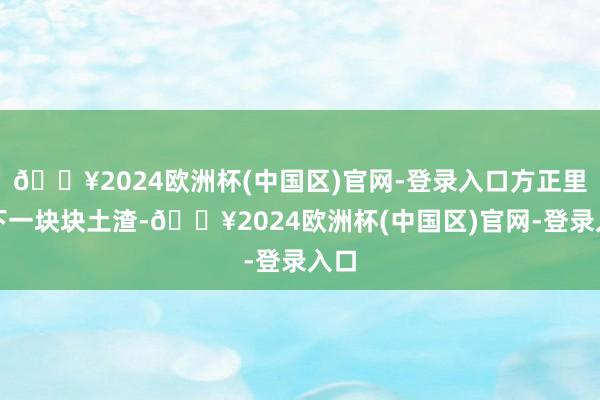 🔥2024欧洲杯(中国区)官网-登录入口方正里落下一块块土渣-🔥2024欧洲杯(中国区)官网-登录入口