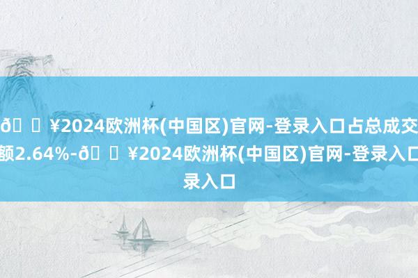 🔥2024欧洲杯(中国区)官网-登录入口占总成交额2.64%-🔥2024欧洲杯(中国区)官网-登录入口