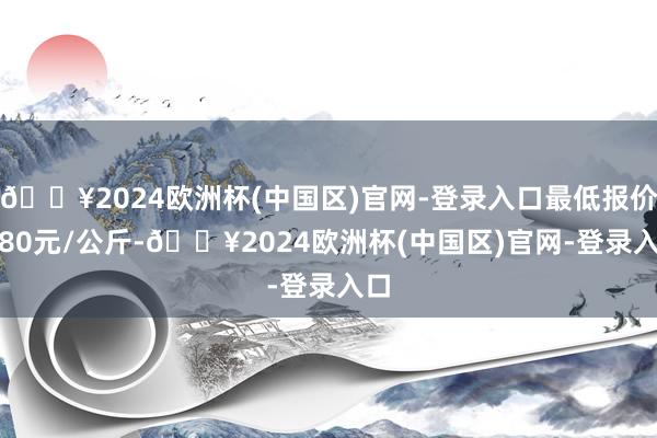 🔥2024欧洲杯(中国区)官网-登录入口最低报价0.80元/公斤-🔥2024欧洲杯(中国区)官网-登录入口