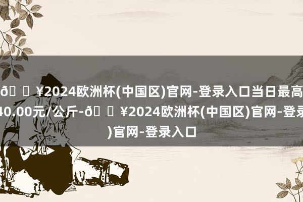 🔥2024欧洲杯(中国区)官网-登录入口当日最高报价40.00元/公斤-🔥2024欧洲杯(中国区)官网-登录入口