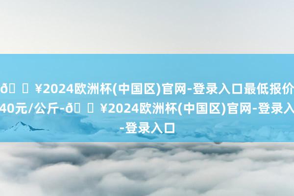 🔥2024欧洲杯(中国区)官网-登录入口最低报价1.40元/公斤-🔥2024欧洲杯(中国区)官网-登录入口