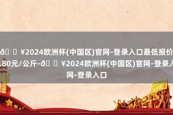 🔥2024欧洲杯(中国区)官网-登录入口最低报价10.80元/公斤-🔥2024欧洲杯(中国区)官网-登录入口