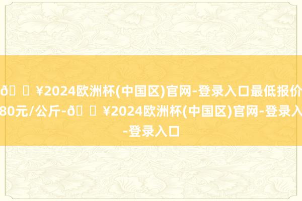 🔥2024欧洲杯(中国区)官网-登录入口最低报价2.80元/公斤-🔥2024欧洲杯(中国区)官网-登录入口