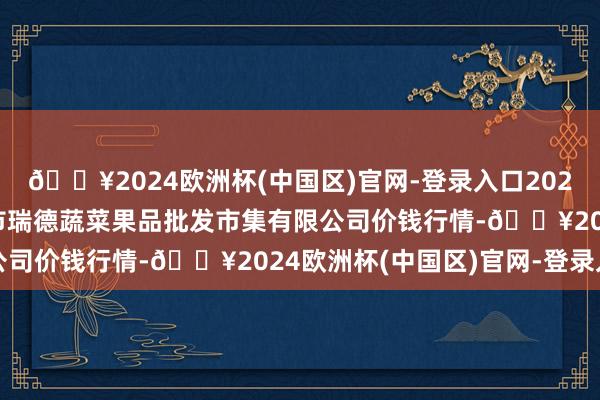 🔥2024欧洲杯(中国区)官网-登录入口2024年9月19日江苏宜兴市瑞德蔬菜果品批发市集有限公司价钱行情-🔥2024欧洲杯(中国区)官网-登录入口