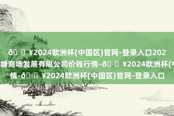 🔥2024欧洲杯(中国区)官网-登录入口2024年9月19日江苏凌家塘商场发展有限公司价钱行情-🔥2024欧洲杯(中国区)官网-登录入口