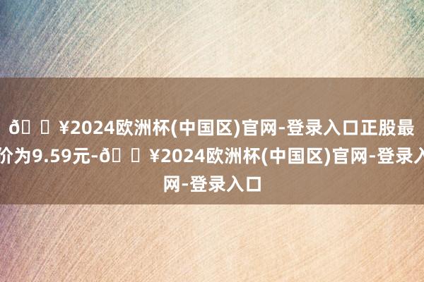 🔥2024欧洲杯(中国区)官网-登录入口正股最新价为9.59元-🔥2024欧洲杯(中国区)官网-登录入口